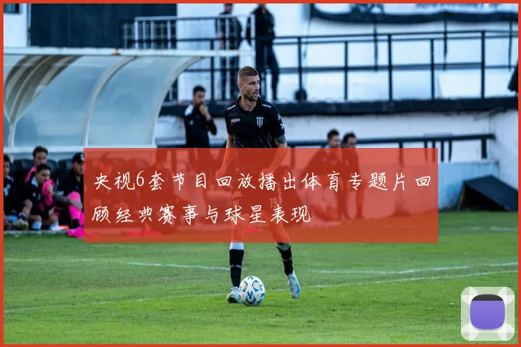 央视6套节目回放播出体育专题片回顾经典赛事与球星表现