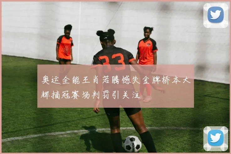 奥运全能王肖若腾憾失金牌桥本大辉摘冠赛场判罚引关注