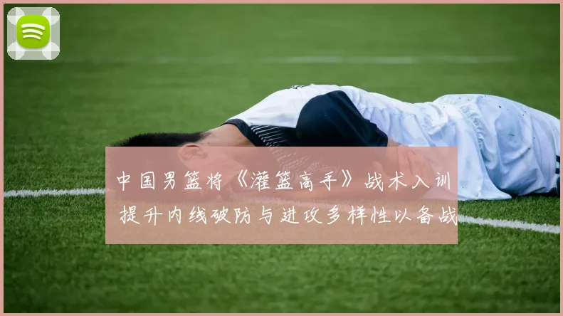 中国男篮将《灌篮高手》战术入训 提升内线破防与进攻多样性以备战奥运周期