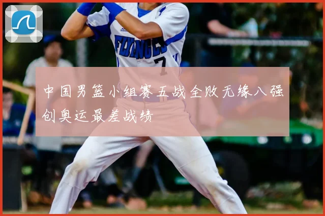 中国男篮小组赛五战全败无缘八强创奥运最差战绩