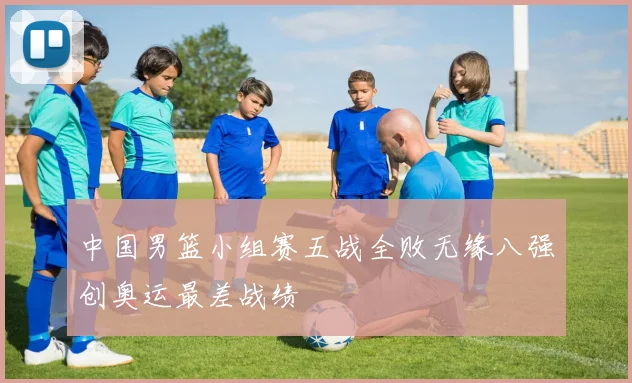中国男篮小组赛五战全败无缘八强创奥运最差战绩