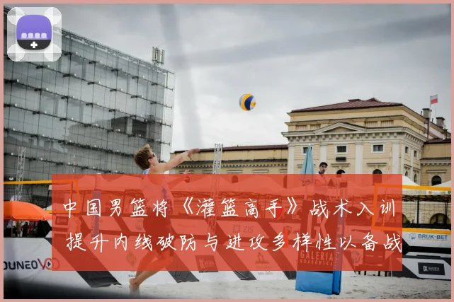 中国男篮将《灌篮高手》战术入训 提升内线破防与进攻多样性以备战奥运周期