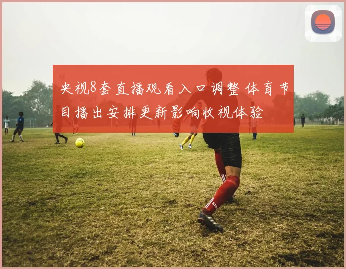 央视8套直播观看入口调整 体育节目播出安排更新影响收视体验
