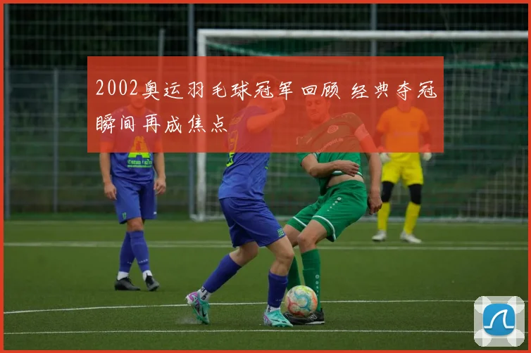 2002奥运羽毛球冠军回顾 经典夺冠瞬间再成焦点