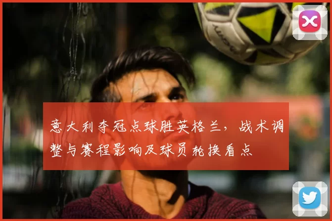 意大利夺冠点球胜英格兰，战术调整与赛程影响及球员轮换看点