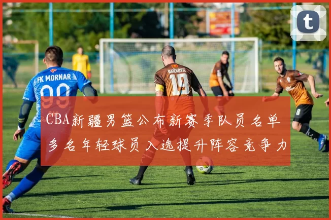 CBA新疆男篮公布新赛季队员名单 多名年轻球员入选提升阵容竞争力