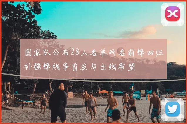 国家队公布28人名单两名前锋回归补强锋线争首发与出线希望