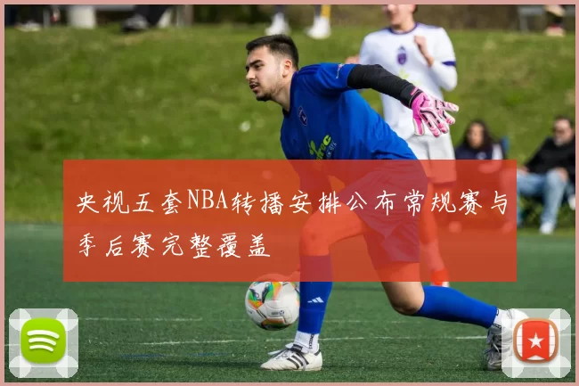 央视五套NBA转播安排公布常规赛与季后赛完整覆盖