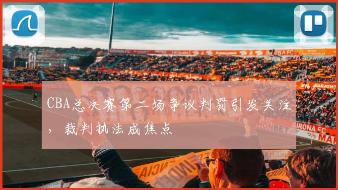 CBA总决赛第二场争议判罚引发关注，裁判执法成焦点