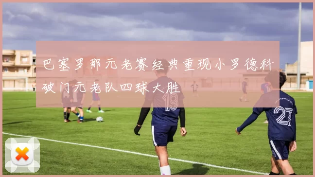 巴塞罗那元老赛经典重现小罗德科破门元老队四球大胜