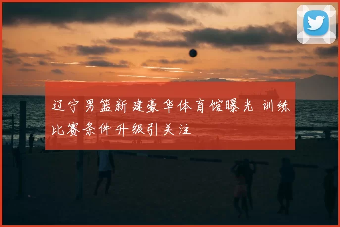 辽宁男篮新建豪华体育馆曝光 训练比赛条件升级引关注