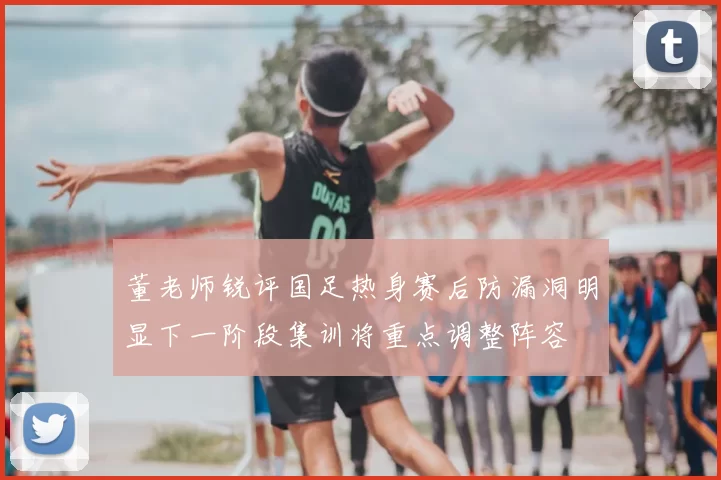 董老师锐评国足热身赛后防漏洞明显下一阶段集训将重点调整阵容