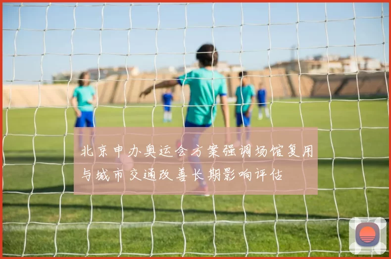 北京申办奥运会方案强调场馆复用与城市交通改善长期影响评估