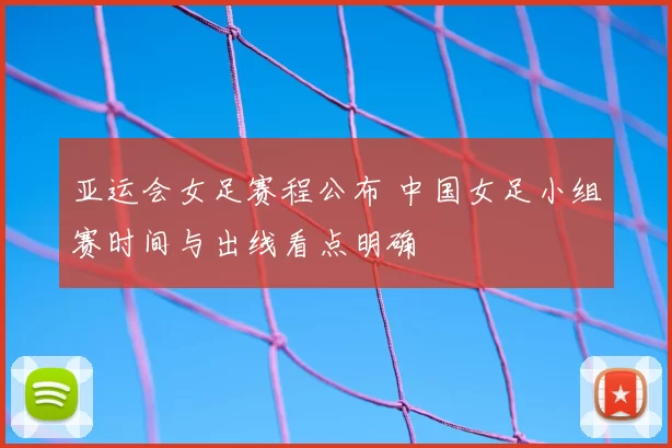 亚运会女足赛程公布 中国女足小组赛时间与出线看点明确