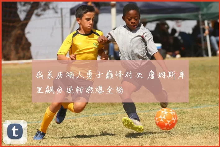 我亲历湖人勇士巅峰对决 詹姆斯库里飙分逆转燃爆全场