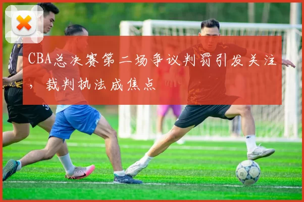 CBA总决赛第二场争议判罚引发关注，裁判执法成焦点