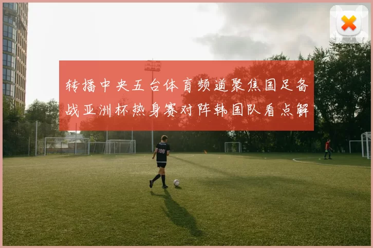 转播中央五台体育频道聚焦国足备战亚洲杯热身赛对阵韩国队看点解析