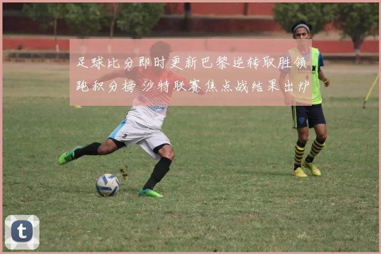 足球比分即时更新巴黎逆转取胜领跑积分榜 沙特联赛焦点战结果出炉