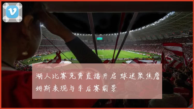 湖人比赛免费直播开启 球迷聚焦詹姆斯表现与季后赛前景