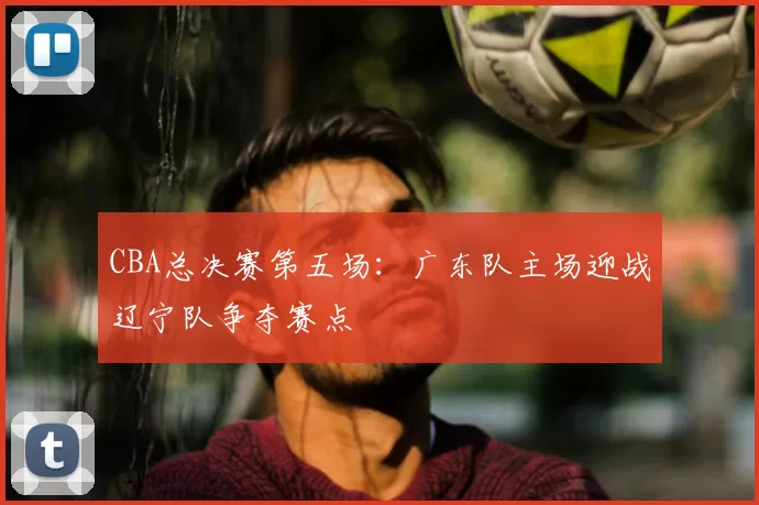 CBA总决赛第五场：广东队主场迎战辽宁队争夺赛点
