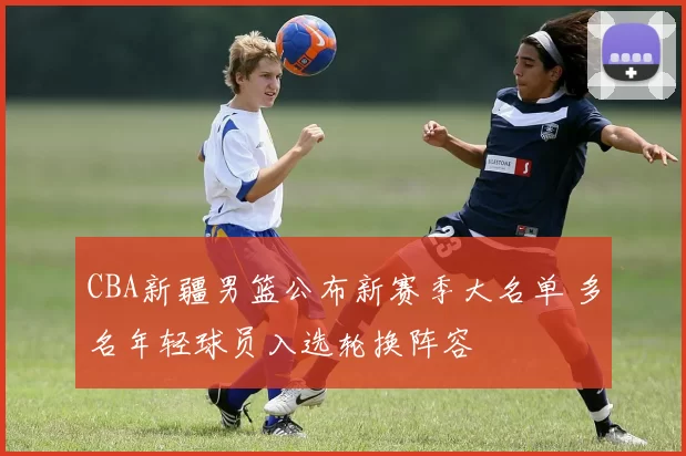CBA新疆男篮公布新赛季大名单 多名年轻球员入选轮换阵容