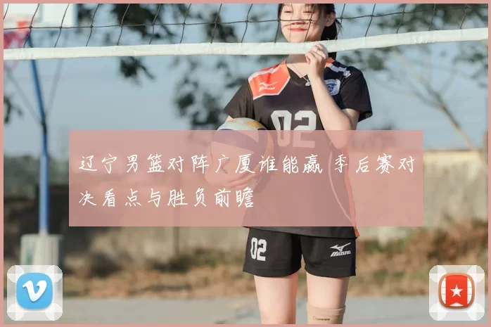 辽宁男篮对阵广厦谁能赢 季后赛对决看点与胜负前瞻