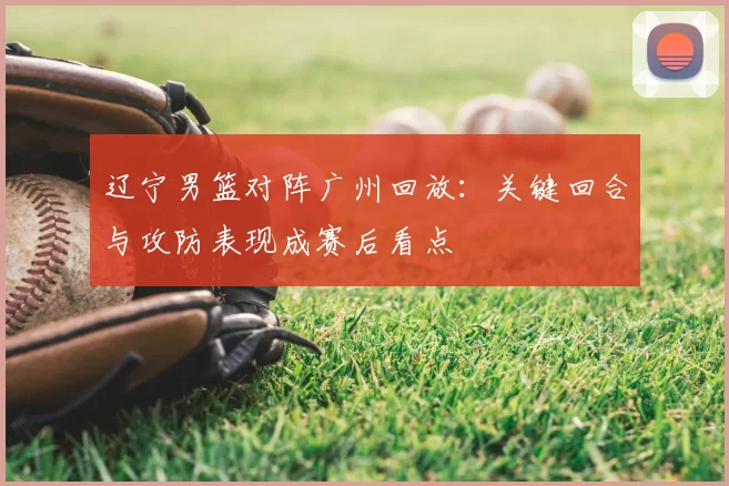 辽宁男篮对阵广州回放：关键回合与攻防表现成赛后看点