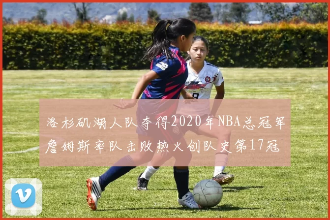 洛杉矶湖人队夺得2020年NBA总冠军詹姆斯率队击败热火创队史第17冠