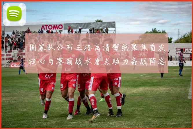 国家队公布三格高清壁纸聚焦首发核心与赛前战术看点助力备战阵容调整