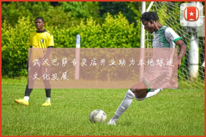 武汉巴萨专卖店开业助力本地球迷文化发展
