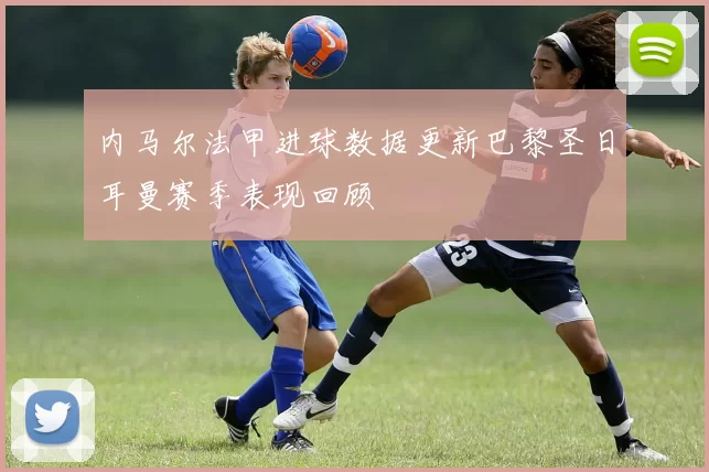 内马尔法甲进球数据更新巴黎圣日耳曼赛季表现回顾