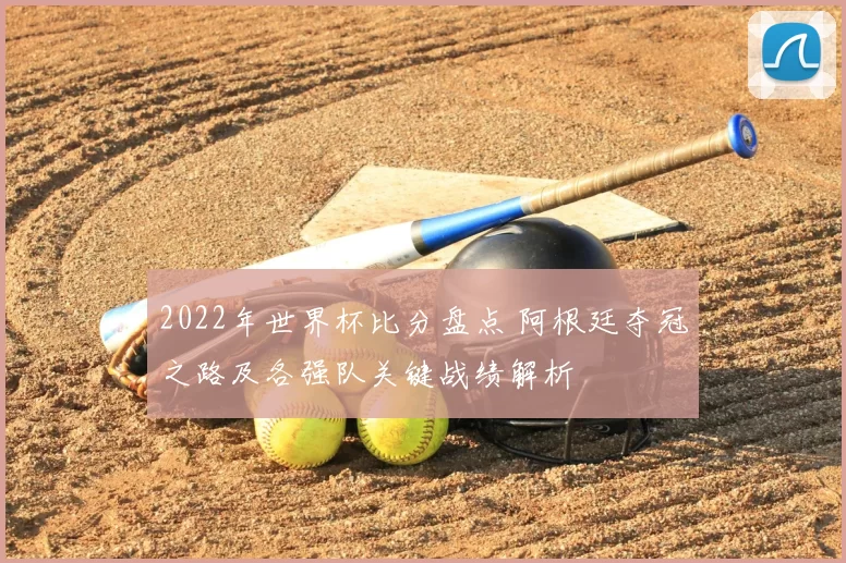 2022年世界杯比分盘点 阿根廷夺冠之路及各强队关键战绩解析