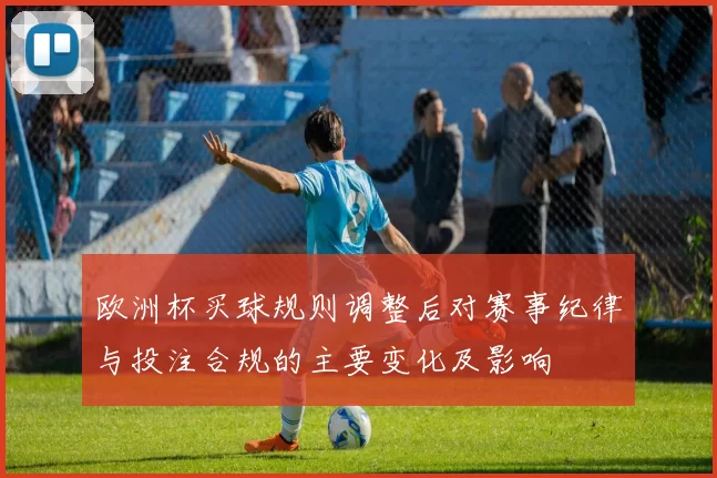 欧洲杯买球规则调整后对赛事纪律与投注合规的主要变化及影响