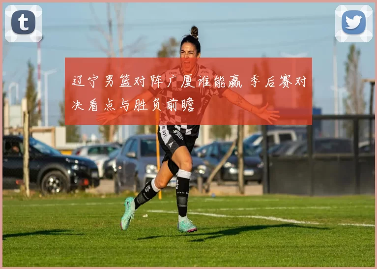 辽宁男篮对阵广厦谁能赢 季后赛对决看点与胜负前瞻