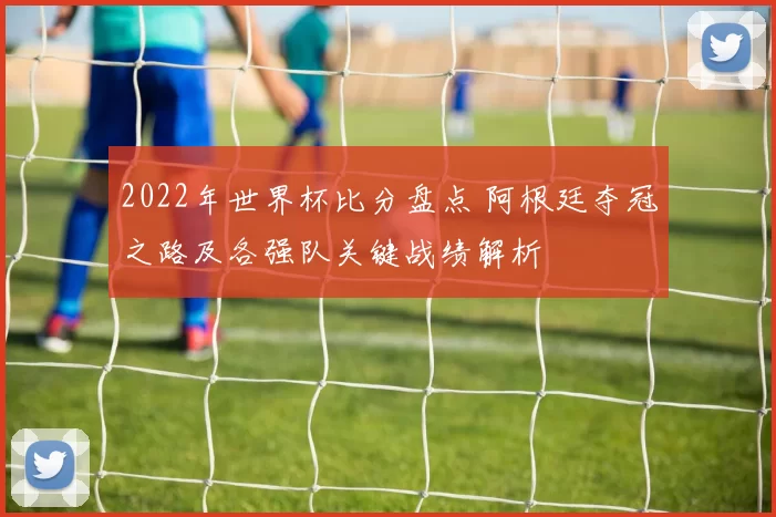 2022年世界杯比分盘点 阿根廷夺冠之路及各强队关键战绩解析