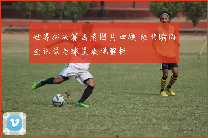 世界杯决赛高清图片回顾 经典瞬间全记录与球星表现解析