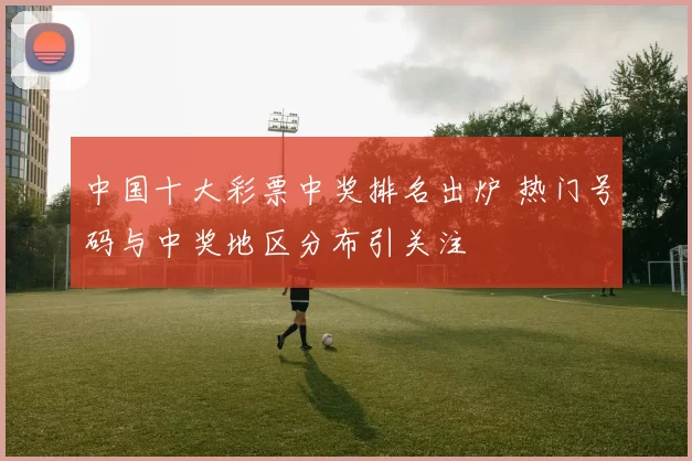 中国十大彩票中奖排名出炉 热门号码与中奖地区分布引关注