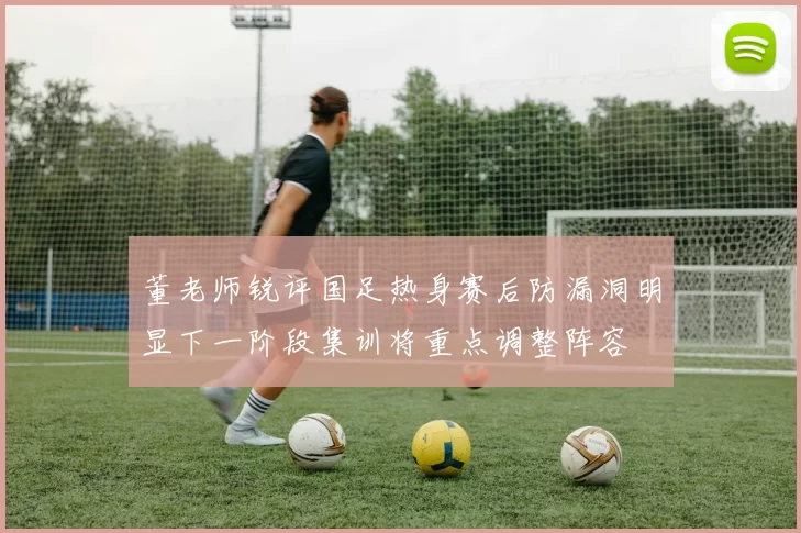 董老师锐评国足热身赛后防漏洞明显下一阶段集训将重点调整阵容