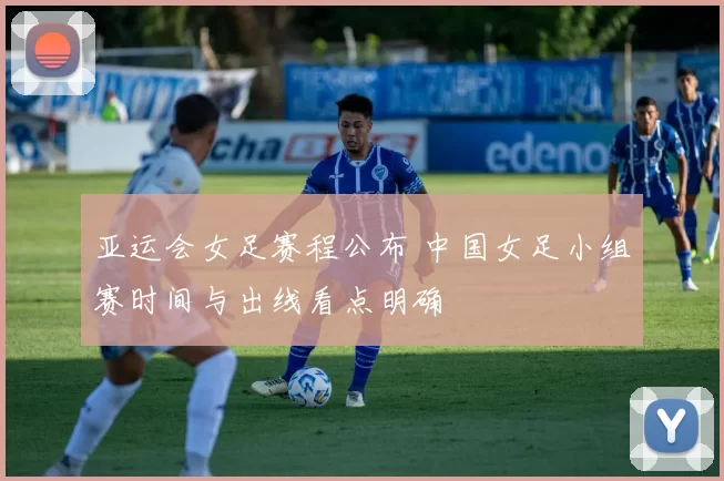 亚运会女足赛程公布 中国女足小组赛时间与出线看点明确