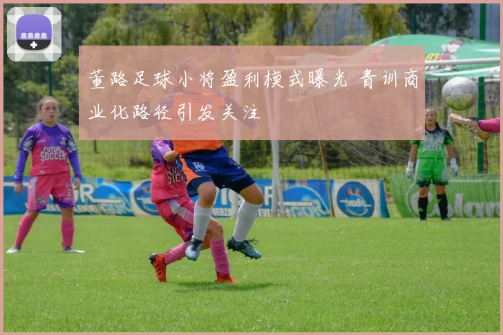 董路足球小将盈利模式曝光 青训商业化路径引发关注