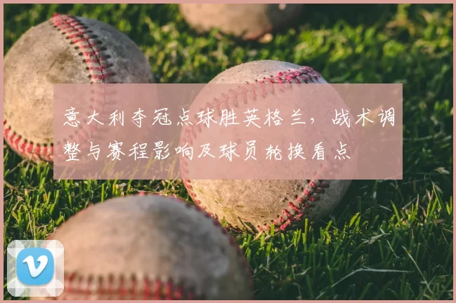 意大利夺冠点球胜英格兰，战术调整与赛程影响及球员轮换看点